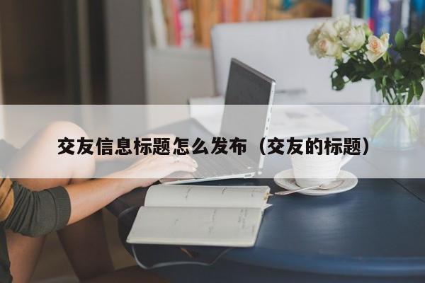 交友信息标题怎么发布（交友的标题）