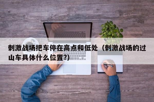 刺激战场把车停在高点和低处（刺激战场的过山车具体什么位置?）