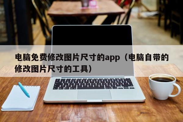 电脑免费修改图片尺寸的app（电脑自带的修改图片尺寸的工具）