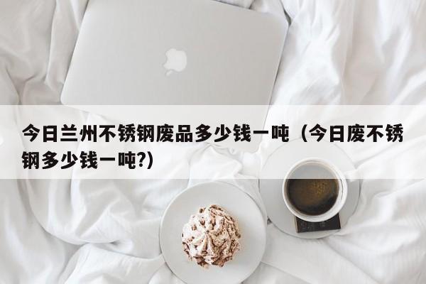 今日兰州不锈钢废品多少钱一吨（今日废不锈钢多少钱一吨?）