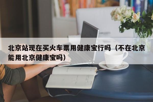 北京站现在买火车票用健康宝行吗（不在北京能用北京健康宝吗）