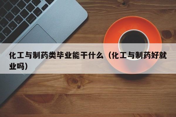 化工与制药类毕业能干什么（化工与制药好就业吗）