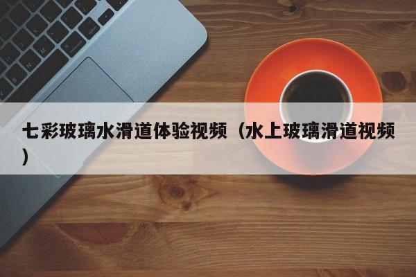 七彩玻璃水滑道体验视频（水上玻璃滑道视频）