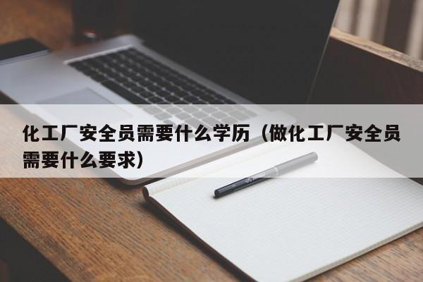 化工厂安全员需要什么学历（做化工厂安全员需要什么要求）
