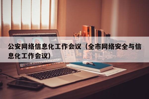 公安网络信息化工作会议（全市网络安全与信息化工作会议）