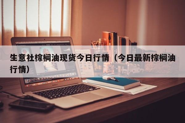 生意社棕榈油现货今日行情（今日最新棕榈油行情）