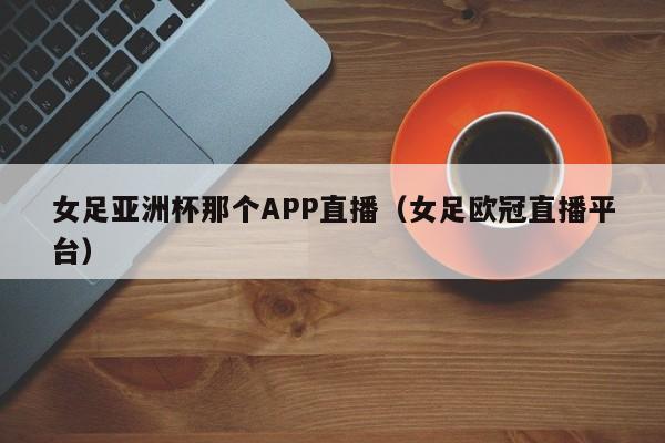 女足亚洲杯那个APP直播（女足欧冠直播平台）