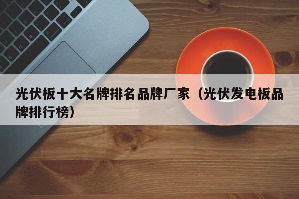 光伏板十大名牌排名品牌厂家（光伏发电板品牌排行榜）