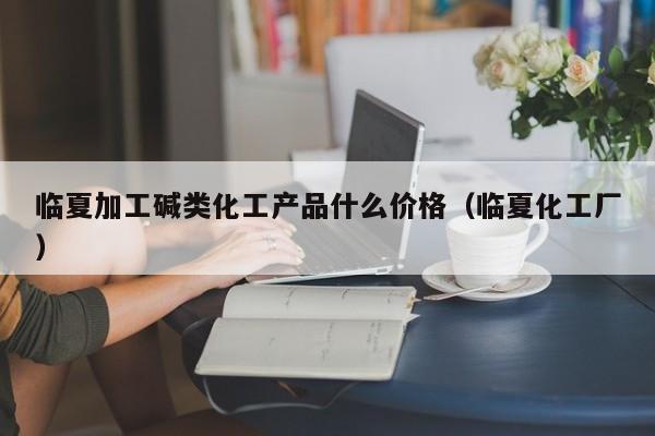 临夏加工碱类化工产品什么价格（临夏化工厂）