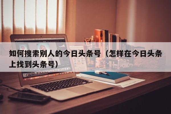 如何搜索别人的今日头条号（怎样在今日头条上找到头条号）
