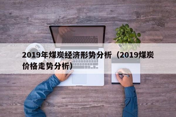 2019年煤炭经济形势分析（2019煤炭价格走势分析）