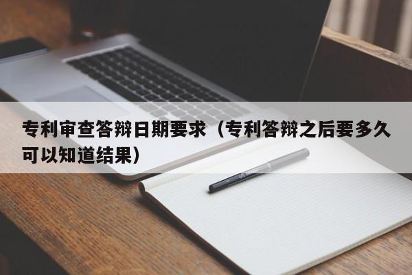 专利审查答辩日期要求（专利答辩之后要多久可以知道结果）