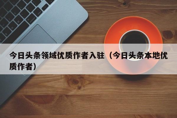 今日头条领域优质作者入驻（今日头条本地优质作者）