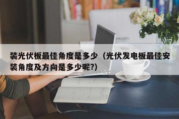 装光伏板最佳角度是多少（光伏发电板最佳安装角度及方向是多少呢?）