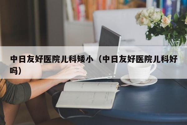 中日友好医院儿科矮小（中日友好医院儿科好吗）