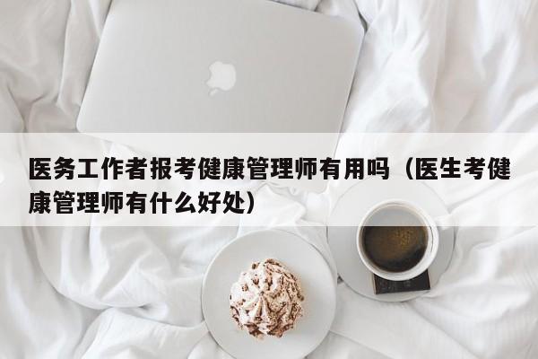 医务工作者报考健康管理师有用吗（医生考健康管理师有什么好处）