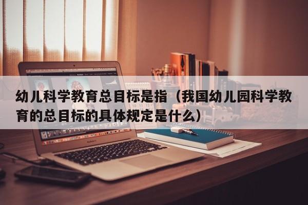 幼儿科学教育总目标是指（我国幼儿园科学教育的总目标的具体规定是什么）
