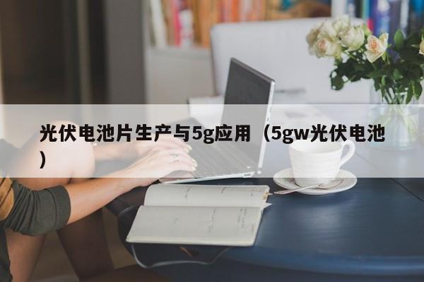 光伏电池片生产与5g应用（5gw光伏电池）