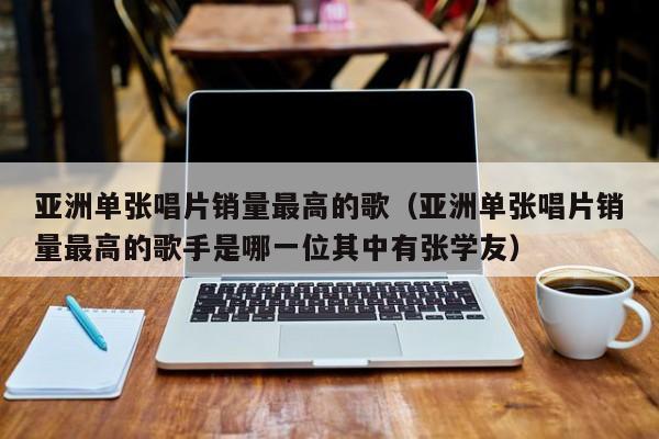 亚洲单张唱片销量最高的歌（亚洲单张唱片销量最高的歌手是哪一位其中有张学友）