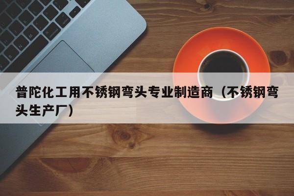 普陀化工用不锈钢弯头专业制造商（不锈钢弯头生产厂）