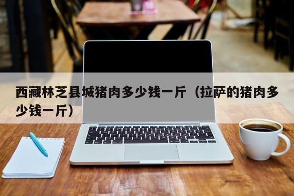 西藏林芝县城猪肉多少钱一斤（拉萨的猪肉多少钱一斤）