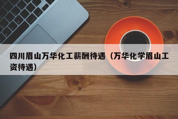 四川眉山万华化工薪酬待遇（万华化学眉山工资待遇）