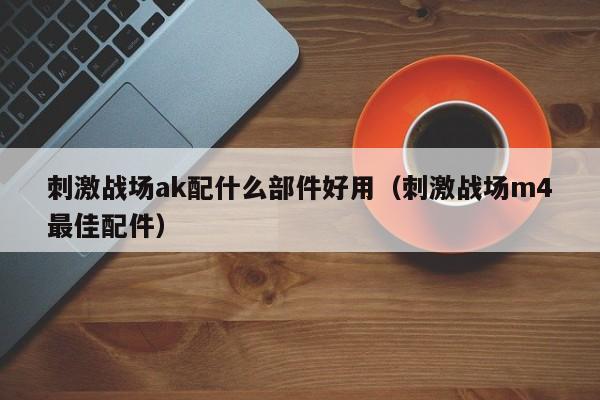 刺激战场ak配什么部件好用（刺激战场m4最佳配件）