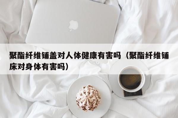聚酯纤维铺盖对人体健康有害吗（聚酯纤维铺床对身体有害吗）