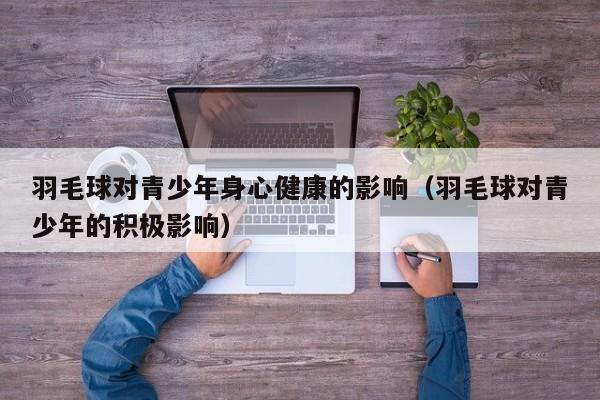 羽毛球对青少年身心健康的影响（羽毛球对青少年的积极影响）