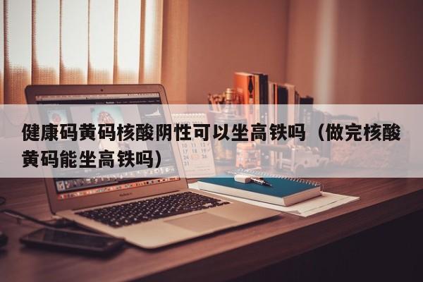 健康码黄码核酸阴性可以坐高铁吗（做完核酸黄码能坐高铁吗）