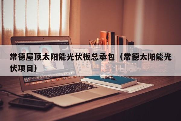 常德屋顶太阳能光伏板总承包（常德太阳能光伏项目）