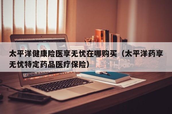太平洋健康险医享无忧在哪购买（太平洋药享无忧特定药品医疗保险）