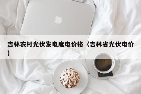 吉林农村光伏发电度电价格（吉林省光伏电价）