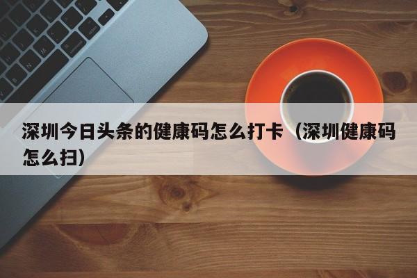 深圳今日头条的健康码怎么打卡（深圳健康码怎么扫）