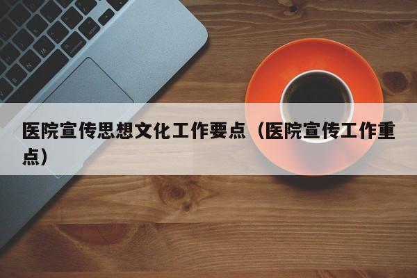 医院宣传思想文化工作要点（医院宣传工作重点）