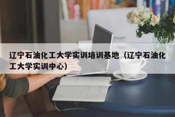 辽宁石油化工大学实训培训基地（辽宁石油化工大学实训中心）