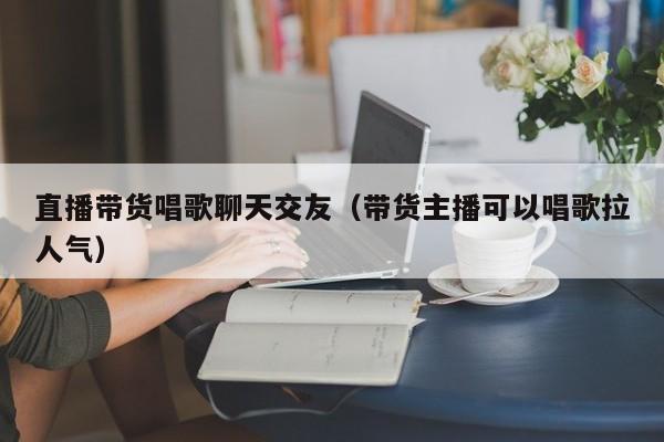 直播带货唱歌聊天交友（带货主播可以唱歌拉人气）
