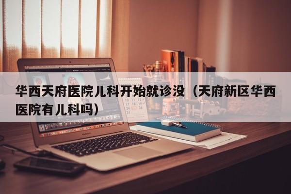 华西天府医院儿科开始就诊没（天府新区华西医院有儿科吗）