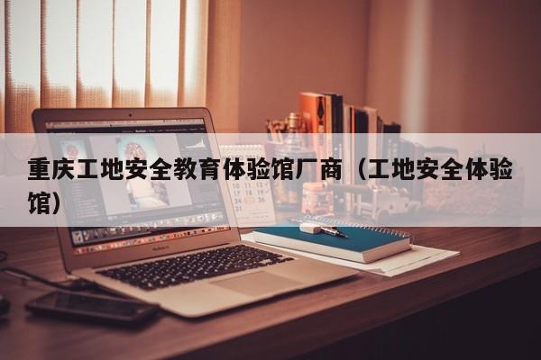 重庆工地安全教育体验馆厂商（工地安全体验馆）