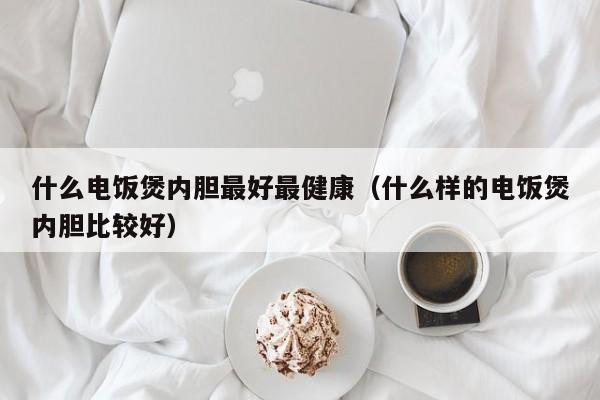 什么电饭煲内胆最好最健康（什么样的电饭煲内胆比较好）