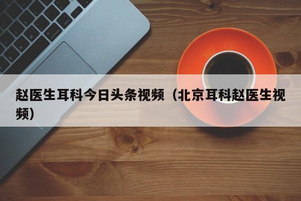 赵医生耳科今日头条视频（北京耳科赵医生视频）