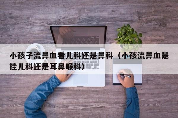 小孩子流鼻血看儿科还是鼻科（小孩流鼻血是挂儿科还是耳鼻喉科）