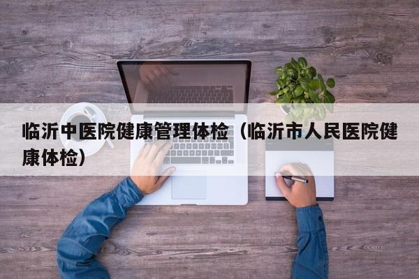 临沂中医院健康管理体检（临沂市人民医院健康体检）