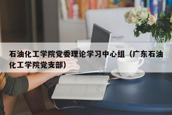 石油化工学院党委理论学习中心组（广东石油化工学院党支部）