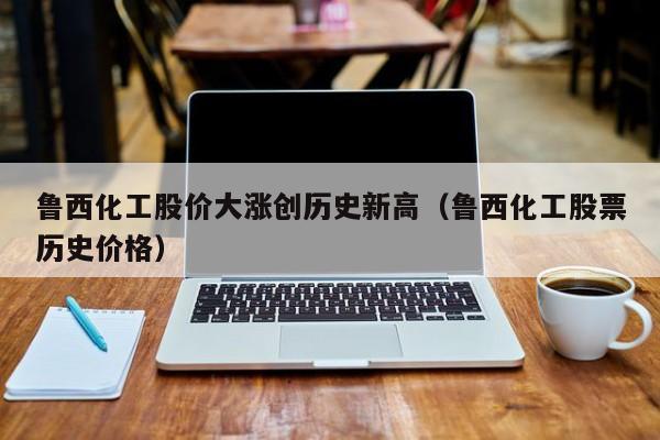 鲁西化工股价大涨创历史新高（鲁西化工股票历史价格）
