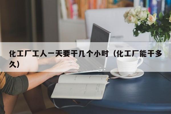 化工厂工人一天要干几个小时（化工厂能干多久）