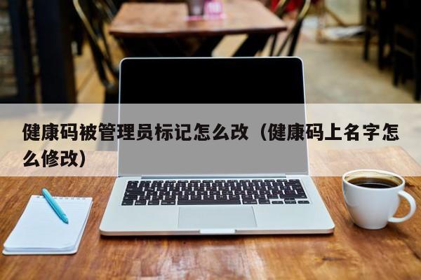 健康码被管理员标记怎么改（健康码上名字怎么修改）
