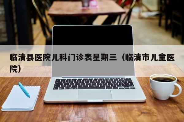 临清县医院儿科门诊表星期三（临清市儿童医院）
