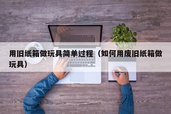 用旧纸箱做玩具简单过程（如何用废旧纸箱做玩具）