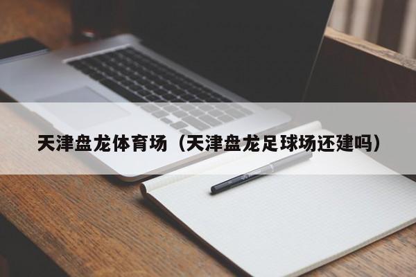 天津盘龙体育场（天津盘龙足球场还建吗）